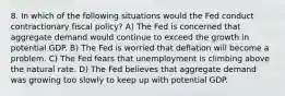 8. In which of the following situations would the Fed conduct contractionary fiscal policy? A) The Fed is concerned that aggregate demand would continue to exceed the growth in potential GDP. B) The Fed is worried that deflation will become a problem. C) The Fed fears that unemployment is climbing above the natural rate. D) The Fed believes that aggregate demand was growing too slowly to keep up with potential GDP.