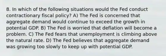 8. In which of the following situations would the Fed conduct contractionary <a href='https://www.questionai.com/knowledge/kPTgdbKdvz-fiscal-policy' class='anchor-knowledge'>fiscal policy</a>? A) The Fed is concerned that aggregate demand would continue to exceed the growth in potential GDP. B) The Fed is worried that deflation will become a problem. C) The Fed fears that unemployment is climbing above the natural rate. D) The Fed believes that aggregate demand was growing too slowly to keep up with potential GDP.