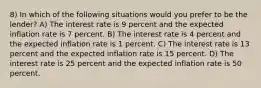 8) In which of the following situations would you prefer to be the lender? A) The interest rate is 9 percent and the expected inflation rate is 7 percent. B) The interest rate is 4 percent and the expected inflation rate is 1 percent. C) The interest rate is 13 percent and the expected inflation rate is 15 percent. D) The interest rate is 25 percent and the expected inflation rate is 50 percent.