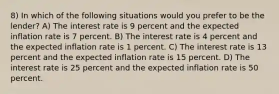 8) In which of the following situations would you prefer to be the lender? A) The interest rate is 9 percent and the expected inflation rate is 7 percent. B) The interest rate is 4 percent and the expected inflation rate is 1 percent. C) The interest rate is 13 percent and the expected inflation rate is 15 percent. D) The interest rate is 25 percent and the expected inflation rate is 50 percent.