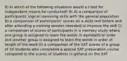 8) In which of the following situations would a t test for independent means be conducted? 8) A) a comparison of participants' logical reasoning skills with the general population B) a comparison of participants' scores on a skills test before and after attending a training session intended to improve the skill C) a comparison of scores of participants in a memory study where one group is assigned to learn the words in alphabetical order and another group is assigned to learn the words in order of length of the word D) a comparison of the SAT scores of a group of 10 students who completed a special SAT preparation course compared to the scores of students in general on the SAT