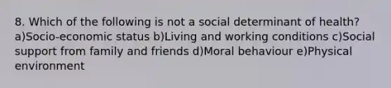 8. Which of the following is not a social determinant of health? a)Socio-economic status b)Living and working conditions c)Social support from family and friends d)Moral behaviour e)Physical environment