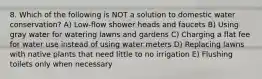 8. Which of the following is NOT a solution to domestic water conservation? A) Low-flow shower heads and faucets B) Using gray water for watering lawns and gardens C) Charging a flat fee for water use instead of using water meters D) Replacing lawns with native plants that need little to no irrigation E) Flushing toilets only when necessary