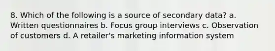 8. Which of the following is a source of secondary data? a. Written questionnaires b. Focus group interviews c. Observation of customers d. A retailer's marketing information system