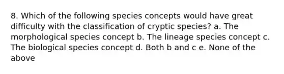 8. Which of the following species concepts would have great difficulty with the classification of cryptic species? a. The morphological species concept b. The lineage species concept c. The biological species concept d. Both b and c e. None of the above