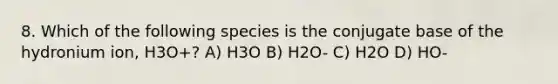 8. Which of the following species is the conjugate base of the hydronium ion, H3O+? A) H3O B) H2O- C) H2O D) HO-