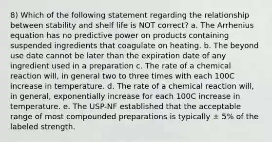 8) Which of the following statement regarding the relationship between stability and shelf life is NOT correct? a. The Arrhenius equation has no predictive power on products containing suspended ingredients that coagulate on heating. b. The beyond use date cannot be later than the expiration date of any ingredient used in a preparation c. The rate of a chemical reaction will, in general two to three times with each 100C increase in temperature. d. The rate of a chemical reaction will, in general, exponentially increase for each 100C increase in temperature. e. The USP-NF established that the acceptable range of most compounded preparations is typically ± 5% of the labeled strength.