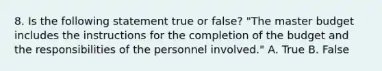 8. Is the following statement true or false? "The master budget includes the instructions for the completion of the budget and the responsibilities of the personnel involved." A. True B. False