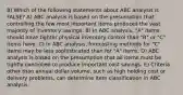 8) Which of the following statements about ABC analysis is FALSE? A) ABC analysis is based on the presumption that controlling the few most important items produces the vast majority of inventory savings. B) In ABC analysis, "A" items should have tighter physical inventory control than "B" or "C" items have. C) In ABC analysis, forecasting methods for "C" items may be less sophisticated than for "A" items. D) ABC analysis is based on the presumption that all items must be tightly controlled to produce important cost savings. E) Criteria other than annual dollar volume, such as high holding cost or delivery problems, can determine item classification in ABC analysis.