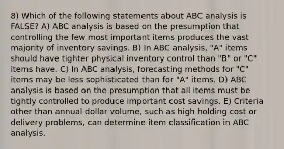 8) Which of the following statements about ABC analysis is FALSE? A) ABC analysis is based on the presumption that controlling the few most important items produces the vast majority of inventory savings. B) In ABC analysis, "A" items should have tighter physical inventory control than "B" or "C" items have. C) In ABC analysis, forecasting methods for "C" items may be less sophisticated than for "A" items. D) ABC analysis is based on the presumption that all items must be tightly controlled to produce important cost savings. E) Criteria other than annual dollar volume, such as high holding cost or delivery problems, can determine item classification in ABC analysis.