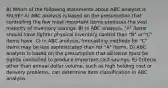 8) Which of the following statements about ABC analysis is FALSE? A) ABC analysis is based on the presumption that controlling the few most important items produces the vast majority of inventory savings. B) In ABC analysis, "A" items should have tighter physical inventory control than "B" or "C" items have. C) In ABC analysis, forecasting methods for "C" items may be less sophisticated than for "A" items. D) ABC analysis is based on the presumption that all items must be tightly controlled to produce important cost savings. E) Criteria other than annual dollar volume, such as high holding cost or delivery problems, can determine item classification in ABC analysis