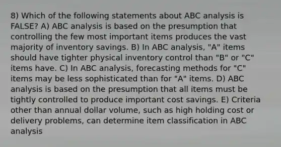 8) Which of the following statements about ABC analysis is FALSE? A) ABC analysis is based on the presumption that controlling the few most important items produces the vast majority of inventory savings. B) In ABC analysis, "A" items should have tighter physical inventory control than "B" or "C" items have. C) In ABC analysis, forecasting methods for "C" items may be less sophisticated than for "A" items. D) ABC analysis is based on the presumption that all items must be tightly controlled to produce important cost savings. E) Criteria other than annual dollar volume, such as high holding cost or delivery problems, can determine item classification in ABC analysis