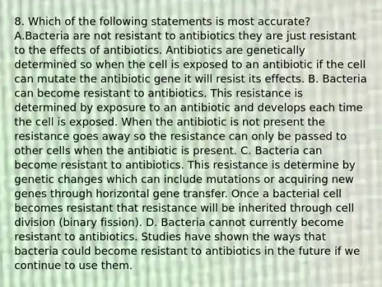 8. Which of the following statements is most accurate? A.Bacteria are not resistant to antibiotics they are just resistant to the effects of antibiotics. Antibiotics are genetically determined so when the cell is exposed to an antibiotic if the cell can mutate the antibiotic gene it will resist its effects. B. Bacteria can become resistant to antibiotics. This resistance is determined by exposure to an antibiotic and develops each time the cell is exposed. When the antibiotic is not present the resistance goes away so the resistance can only be passed to other cells when the antibiotic is present. C. Bacteria can become resistant to antibiotics. This resistance is determine by genetic changes which can include mutations or acquiring new genes through horizontal gene transfer. Once a bacterial cell becomes resistant that resistance will be inherited through cell division (binary fission). D. Bacteria cannot currently become resistant to antibiotics. Studies have shown the ways that bacteria could become resistant to antibiotics in the future if we continue to use them.