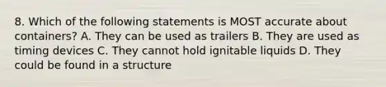 8. Which of the following statements is MOST accurate about containers? A. They can be used as trailers B. They are used as timing devices C. They cannot hold ignitable liquids D. They could be found in a structure