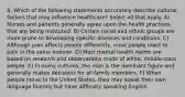 8. Which of the following statements accurately describe cultural factors that may influence healthcare? Select all that apply. A) Nurses and patients generally agree upon the health practices that are being instituted. B) Certain racial and ethnic groups are more prone to developing specific diseases and conditions. C) Although pain affects people differently, most people react to pain in the same manner. D) Most mental health norms are based on research and observations made of white, middle-class people. E) In many cultures, the man is the dominant figure and generally makes decisions for all family members. F) When people move to the United States, they may speak their own language fluently but have difficulty speaking English.