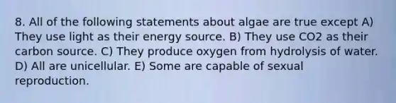 8. All of the following statements about algae are true except A) They use light as their energy source. B) They use CO2 as their carbon source. C) They produce oxygen from hydrolysis of water. D) All are unicellular. E) Some are capable of sexual reproduction.