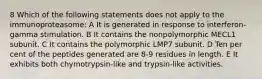 8 Which of the following statements does not apply to the immunoproteasome: A It is generated in response to interferon-gamma stimulation. B It contains the nonpolymorphic MECL1 subunit. C It contains the polymorphic LMP7 subunit. D Ten per cent of the peptides generated are 8-9 residues in length. E It exhibits both chymotrypsin-like and trypsin-like activities.