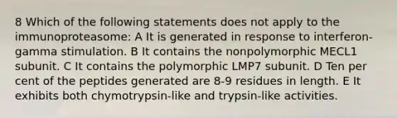 8 Which of the following statements does not apply to the immunoproteasome: A It is generated in response to interferon-gamma stimulation. B It contains the nonpolymorphic MECL1 subunit. C It contains the polymorphic LMP7 subunit. D Ten per cent of the peptides generated are 8-9 residues in length. E It exhibits both chymotrypsin-like and trypsin-like activities.