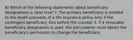 8) Which of the following statements about beneficiary designations is (are) true? I. The primary beneficiary is entitled to the death proceeds of a life insurance policy only if the contingent beneficiary dies before the insured. II. If a revocable beneficiary designation is used, the policyowner must obtain the beneficiary's permission to change the beneficiary.