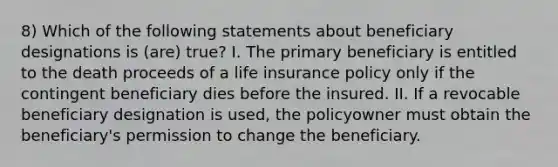 8) Which of the following statements about beneficiary designations is (are) true? I. The primary beneficiary is entitled to the death proceeds of a life insurance policy only if the contingent beneficiary dies before the insured. II. If a revocable beneficiary designation is used, the policyowner must obtain the beneficiary's permission to change the beneficiary.