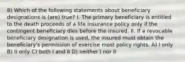 8) Which of the following statements about beneficiary designations is (are) true? I. The primary beneficiary is entitled to the death proceeds of a life insurance policy only if the contingent beneficiary dies before the insured. II. If a revocable beneficiary designation is used, the insured must obtain the beneficiary's permission of exercise most policy rights. A) I only B) II only C) both I and II D) neither I nor II