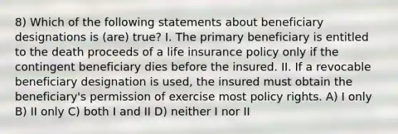 8) Which of the following statements about beneficiary designations is (are) true? I. The primary beneficiary is entitled to the death proceeds of a life insurance policy only if the contingent beneficiary dies before the insured. II. If a revocable beneficiary designation is used, the insured must obtain the beneficiary's permission of exercise most policy rights. A) I only B) II only C) both I and II D) neither I nor II