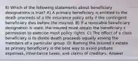 8) Which of the following statements about beneficiary designations is true? A) A primary beneficiary is entitled to the death proceeds of a life insurance policy only if the contingent beneficiary dies before the insured. B) If a revocable beneficiary designation is used, the insured must obtain the beneficiary s permission to exercise most policy rights. C) The effect of a class beneficiary is to divide death proceeds equally among the members of a particular group. D) Naming the insured s estate as primary beneficiary is the best way to avoid probate expenses, inheritance taxes, and claims of creditors. Answer