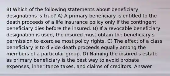 8) Which of the following statements about beneficiary designations is true? A) A primary beneficiary is entitled to the death proceeds of a life insurance policy only if the contingent beneficiary dies before the insured. B) If a revocable beneficiary designation is used, the insured must obtain the beneficiary s permission to exercise most policy rights. C) The effect of a class beneficiary is to divide death proceeds equally among the members of a particular group. D) Naming the insured s estate as primary beneficiary is the best way to avoid probate expenses, inheritance taxes, and claims of creditors. Answer