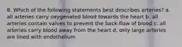 8. Which of the following statements best describes arteries? a. all arteries carry oxygenated blood towards the heart b. all arteries contain valves to prevent the back-flow of blood c. all arteries carry blood away from the heart d. only large arteries are lined with endothelium