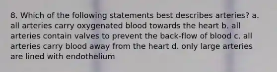 8. Which of the following statements best describes arteries? a. all arteries carry oxygenated blood towards the heart b. all arteries contain valves to prevent the back-flow of blood c. all arteries carry blood away from the heart d. only large arteries are lined with endothelium