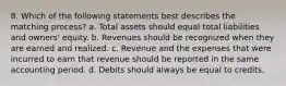 8. Which of the following statements best describes the matching process? a. Total assets should equal total liabilities and owners' equity. b. Revenues should be recognized when they are earned and realized. c. Revenue and the expenses that were incurred to earn that revenue should be reported in the same accounting period. d. Debits should always be equal to credits.