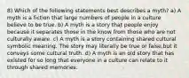 8) Which of the following statements best describes a myth? a) A myth is a fiction that large numbers of people in a culture believe to be true. b) A myth is a story that people enjoy because it separates those in the know from those who are not culturally aware. c) A myth is a story containing shared cultural symbolic meaning. The story may literally be true or false,but it conveys some cultural truth. d) A myth is an old story that has existed for so long that everyone in a culture can relate to it through shared memories.