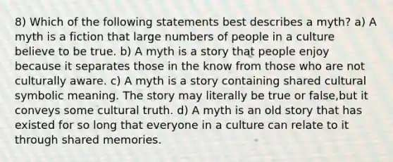 8) Which of the following statements best describes a myth? a) A myth is a fiction that large numbers of people in a culture believe to be true. b) A myth is a story that people enjoy because it separates those in the know from those who are not culturally aware. c) A myth is a story containing shared cultural symbolic meaning. The story may literally be true or false,but it conveys some cultural truth. d) A myth is an old story that has existed for so long that everyone in a culture can relate to it through shared memories.