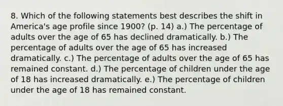 8. Which of the following statements best describes the shift in America's age profile since 1900? (p. 14) a.) The percentage of adults over the age of 65 has declined dramatically. b.) The percentage of adults over the age of 65 has increased dramatically. c.) The percentage of adults over the age of 65 has remained constant. d.) The percentage of children under the age of 18 has increased dramatically. e.) The percentage of children under the age of 18 has remained constant.