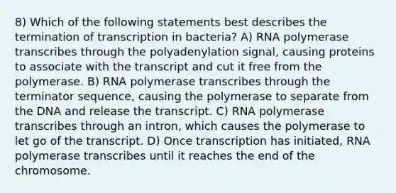 8) Which of the following statements best describes the termination of transcription in bacteria? A) RNA polymerase transcribes through the polyadenylation signal, causing proteins to associate with the transcript and cut it free from the polymerase. B) RNA polymerase transcribes through the terminator sequence, causing the polymerase to separate from the DNA and release the transcript. C) RNA polymerase transcribes through an intron, which causes the polymerase to let go of the transcript. D) Once transcription has initiated, RNA polymerase transcribes until it reaches the end of the chromosome.