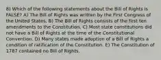 8) Which of the following statements about the Bill of Rights is FALSE? A) The Bill of Rights was written by the First Congress of the United States. B) The Bill of Rights consists of the first ten amendments to the Constitution. C) Most state constitutions did not have a Bill of Rights at the time of the Constitutional Convention. D) Many states made adoption of a Bill of Rights a condition of ratification of the Constitution. E) The Constitution of 1787 contained no Bill of Rights.