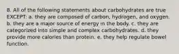 8. All of the following statements about carbohydrates are true EXCEPT: a. they are composed of carbon, hydrogen, and oxygen. b. they are a major source of energy in the body. c. they are categorized into simple and complex carbohydrates. d. they provide more calories than protein. e. they help regulate bowel function.