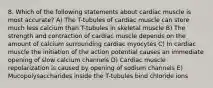 8. Which of the following statements about cardiac muscle is most accurate? A) The T-tubules of cardiac muscle can store much less calcium than T-tubules in skeletal muscle B) The strength and contraction of cardiac muscle depends on the amount of calcium surrounding cardiac myocytes C) In cardiac muscle the initiation of the action potential causes an immediate opening of slow calcium channels D) Cardiac muscle repolarization is caused by opening of sodium channels E) Mucopolysaccharides inside the T-tubules bind chloride ions