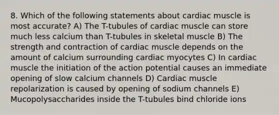 8. Which of the following statements about cardiac muscle is most accurate? A) The T-tubules of cardiac muscle can store much less calcium than T-tubules in skeletal muscle B) The strength and contraction of cardiac muscle depends on the amount of calcium surrounding cardiac myocytes C) In cardiac muscle the initiation of the action potential causes an immediate opening of slow calcium channels D) Cardiac muscle repolarization is caused by opening of sodium channels E) Mucopolysaccharides inside the T-tubules bind chloride ions