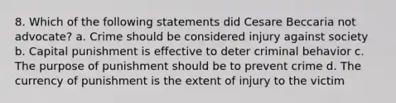 8. Which of the following statements did Cesare Beccaria not advocate? a. Crime should be considered injury against society b. Capital punishment is effective to deter criminal behavior c. The purpose of punishment should be to prevent crime d. The currency of punishment is the extent of injury to the victim