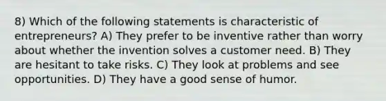 8) Which of the following statements is characteristic of entrepreneurs? A) They prefer to be inventive rather than worry about whether the invention solves a customer need. B) They are hesitant to take risks. C) They look at problems and see opportunities. D) They have a good sense of humor.