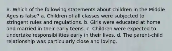 8. Which of the following statements about children in the Middle Ages is false? a. Children of all classes were subjected to stringent rules and regulations. b. Girls were educated at home and married in their early teens. c. Children were expected to undertake responsibilities early in their lives. d. The parent-child relationship was particularly close and loving.