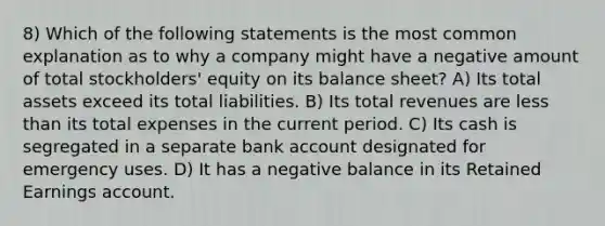 8) Which of the following statements is the most common explanation as to why a company might have a negative amount of total stockholders' equity on its balance sheet? A) Its total assets exceed its total liabilities. B) Its total revenues are less than its total expenses in the current period. C) Its cash is segregated in a separate bank account designated for emergency uses. D) It has a negative balance in its Retained Earnings account.