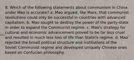 8. Which of the following statements about communism in China under Mao is accurate? a. Mao argued, like Marx, that communist revolutions could only be successful in countries with advanced capitalism. b. Mao sought to destroy the power of the party-state in order to expand the Communist regime. c. Mao's strategy for cultural and economic advancement proved to be far less cruel and resulted in much less loss of life than Stalin's regime. d. Mao rejected the broad political structure and institutions of the Soviet Communist regime and developed uniquely Chinese ones based on Confucian philosophy.