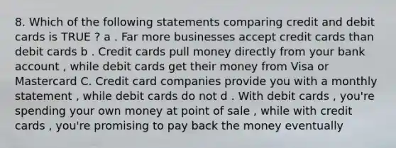 8. Which of the following statements comparing credit and debit cards is TRUE ? a . Far more businesses accept credit cards than debit cards b . Credit cards pull money directly from your bank account , while debit cards get their money from Visa or Mastercard C. Credit card companies provide you with a monthly statement , while debit cards do not d . With debit cards , you're spending your own money at point of sale , while with credit cards , you're promising to pay back the money eventually