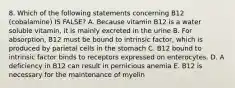 8. Which of the following statements concerning B12 (cobalamine) IS FALSE? A. Because vitamin B12 is a water soluble vitamin, it is mainly excreted in the urine B. For absorption, B12 must be bound to intrinsic factor, which is produced by parietal cells in the stomach C. B12 bound to intrinsic factor binds to receptors expressed on enterocytes. D. A deficiency in B12 can result in pernicious anemia E. B12 is necessary for the maintenance of myelin