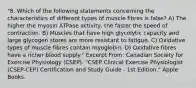 "8. Which of the following statements concerning the characteristics of different types of muscle fibres is false? A) The higher the myosin ATPase activity, the faster the speed of contraction. B) Muscles that have high glycolytic capacity and large glycogen stores are more resistant to fatigue. C) Oxidative types of muscle fibres contain myoglobin. D) Oxidative fibres have a richer blood supply." Excerpt From: Canadian Society for Exercise Physiology (CSEP). "CSEP Clinical Exercise Physiologist (CSEP-CEP) Certification and Study Guide - 1st Edition." Apple Books.