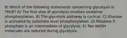 8) Which of the following statements concerning glycolysis is TRUE? A) The first step of glycolysis involves oxidative phosphorylation. B) The glycolytic pathway is cyclical. C) Glucose is activated by substrate level phosphorylation. D) Ribulose 5-phosphate is an intermediate of glycolysis. E) Two NADH molecules are reduced during glycolysis.