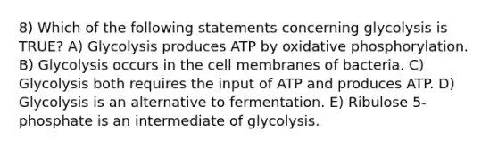 8) Which of the following statements concerning glycolysis is TRUE? A) Glycolysis produces ATP by oxidative phosphorylation. B) Glycolysis occurs in the cell membranes of bacteria. C) Glycolysis both requires the input of ATP and produces ATP. D) Glycolysis is an alternative to fermentation. E) Ribulose 5-phosphate is an intermediate of glycolysis.