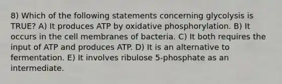 8) Which of the following statements concerning glycolysis is TRUE? A) It produces ATP by oxidative phosphorylation. B) It occurs in the cell membranes of bacteria. C) It both requires the input of ATP and produces ATP. D) It is an alternative to fermentation. E) It involves ribulose 5-phosphate as an intermediate.